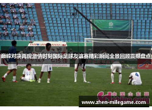 巅峰对决再现激情时刻国际足球友谊赛精彩瞬间全景回顾震撼盘点 巅峰对决再现激情时刻国际足球友谊赛精彩瞬间全景回顾震撼盘点