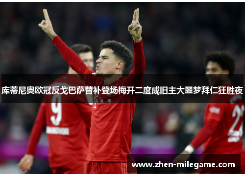 库蒂尼奥欧冠反戈巴萨替补登场梅开二度成旧主大噩梦拜仁狂胜夜