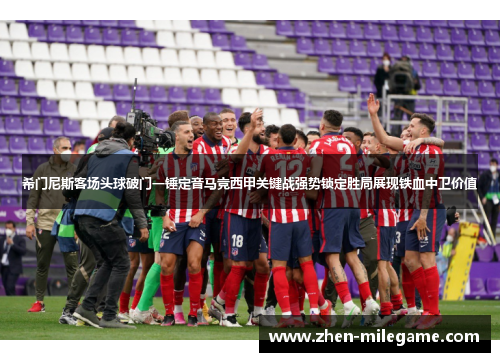 希门尼斯客场头球破门一锤定音马竞西甲关键战强势锁定胜局展现铁血中卫价值