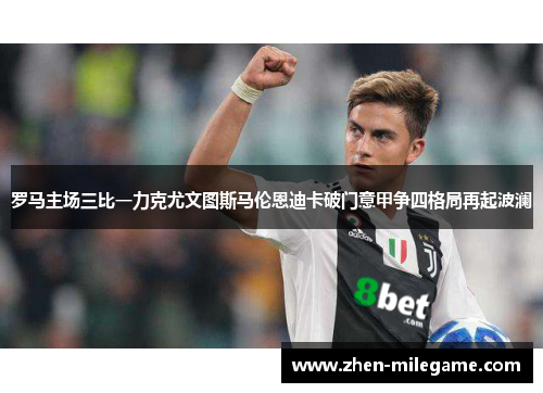 罗马主场三比一力克尤文图斯马伦恩迪卡破门意甲争四格局再起波澜 罗马主场三比一力克尤文图斯马伦恩迪卡破门意甲争四格局再起波澜