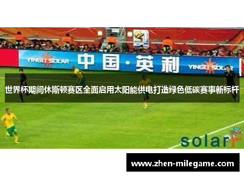 世界杯期间休斯顿赛区全面启用太阳能供电打造绿色低碳赛事新标杆