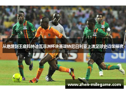 从绝境到王座科特迪瓦非洲杯决赛逆转尼日利亚上演足球史诗荣耀夜