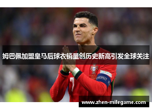 姆巴佩加盟皇马后球衣销量创历史新高引发全球关注