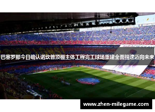 巴塞罗那今日确认诺坎普顶棚主体工程完工球场重建全面提速迈向未来
