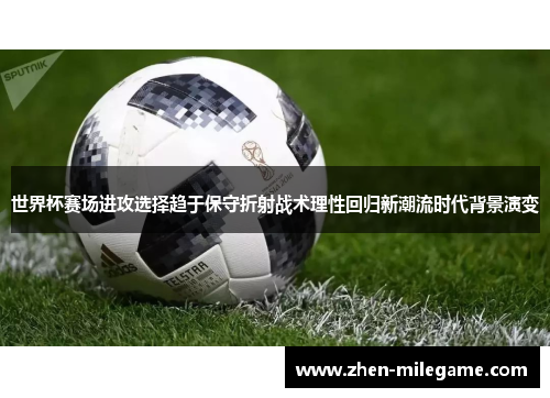 世界杯赛场进攻选择趋于保守折射战术理性回归新潮流时代背景演变 世界杯赛场进攻选择趋于保守折射战术理性回归新潮流时代背景演变