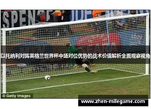 以托纳利对阵英格兰世界杯中场对位优势的战术价值解析全面观察视角 以托纳利对阵英格兰世界杯中场对位优势的战术价值解析全面观察视角