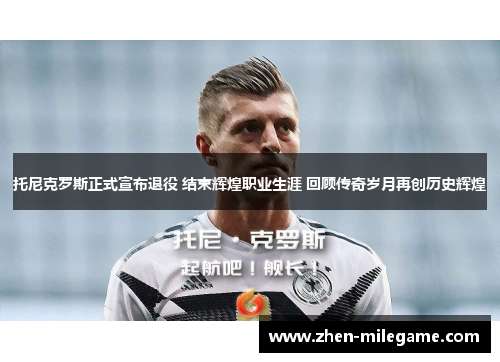 托尼克罗斯正式宣布退役 结束辉煌职业生涯 回顾传奇岁月再创历史辉煌 托尼克罗斯正式宣布退役 结束辉煌职业生涯 回顾传奇岁月再创历史辉煌
