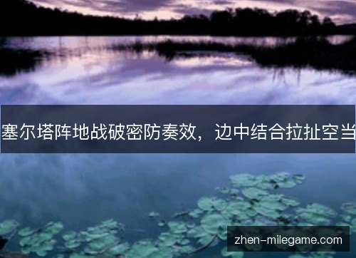 塞尔塔阵地战破密防奏效,边中结合拉扯空当 塞尔塔阵地战破密防奏效,边中结合拉扯空当